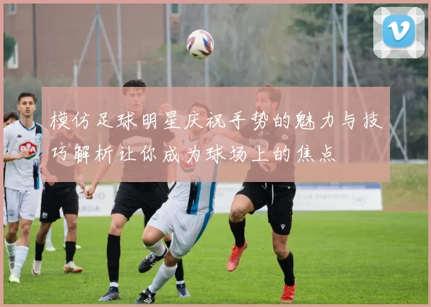 模仿足球明星庆祝手势的魅力与技巧解析让你成为球场上的焦点