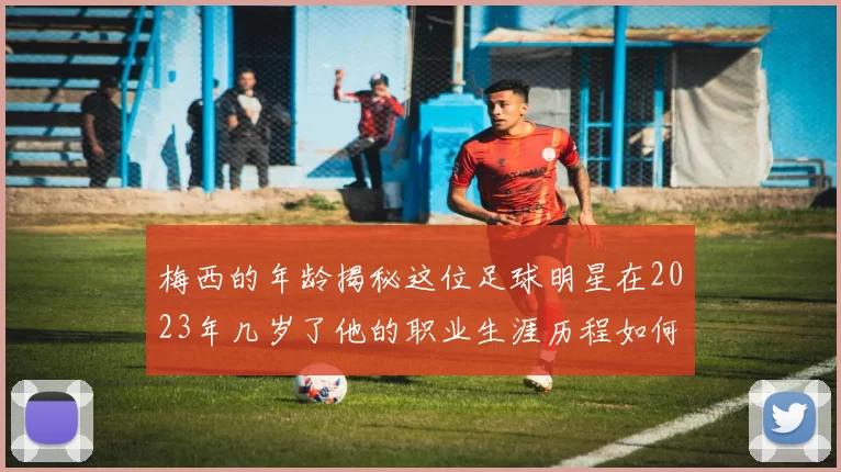 梅西的年龄揭秘这位足球明星在2023年几岁了他的职业生涯历程如何