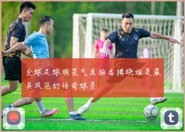 全球足球明星气度排名揭晓谁是最具风范的传奇球员