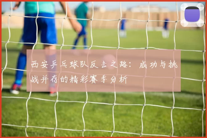 西安乒乓球队反击之路：成功与挑战并存的精彩赛季分析