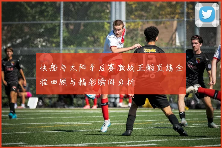 快船与太阳季后赛激战正酣直播全程回顾与精彩瞬间分析