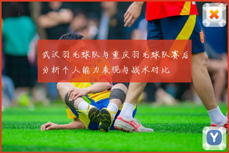 武汉羽毛球队与重庆羽毛球队赛后分析个人能力表现与战术对比