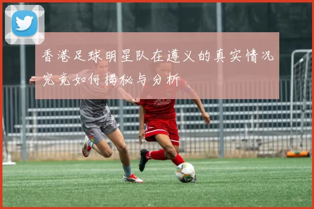 香港足球明星队在遵义的真实情况究竟如何揭秘与分析