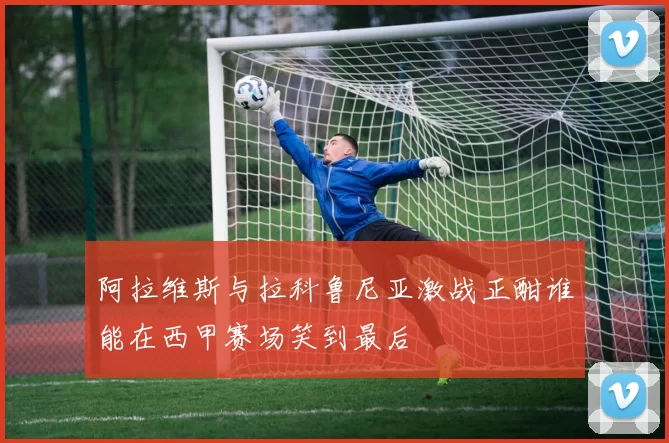 阿拉维斯与拉科鲁尼亚激战正酣谁能在西甲赛场笑到最后
