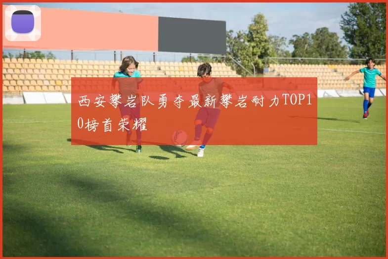 西安攀岩队勇夺最新攀岩耐力TOP10榜首荣耀