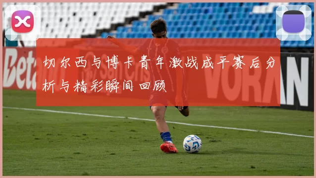 切尔西与博卡青年激战成平赛后分析与精彩瞬间回顾