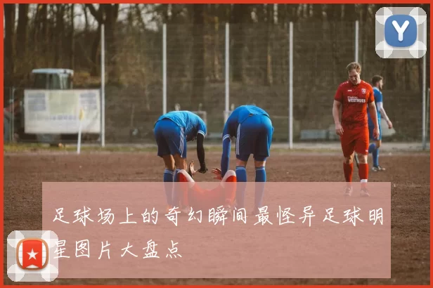 足球场上的奇幻瞬间最怪异足球明星图片大盘点