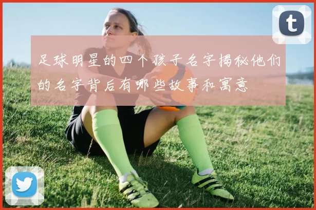 足球明星的四个孩子名字揭秘他们的名字背后有哪些故事和寓意