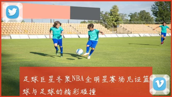 足球巨星齐聚NBA全明星赛场见证篮球与足球的精彩碰撞