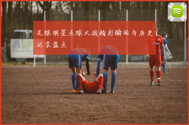 足球明星点球大战精彩瞬间与历史记录盘点