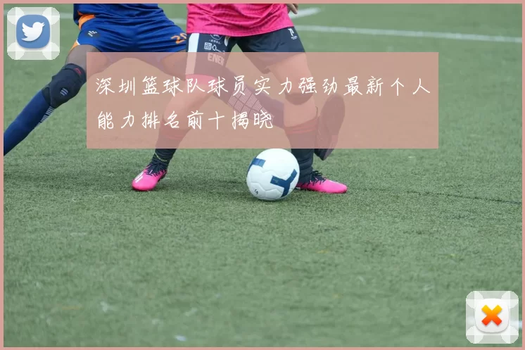 深圳篮球队球员实力强劲最新个人能力排名前十揭晓
