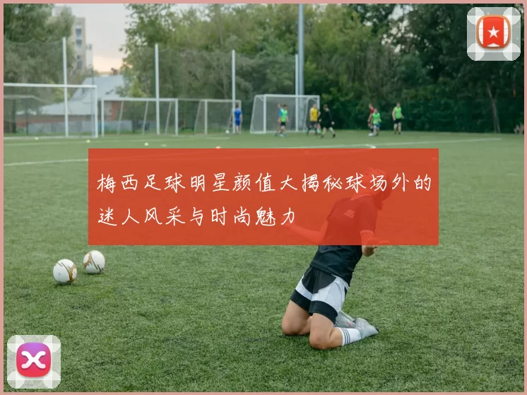 梅西足球明星颜值大揭秘球场外的迷人风采与时尚魅力