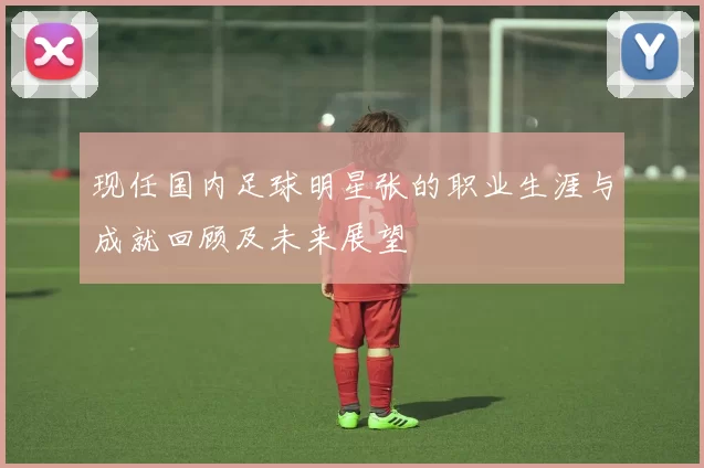 现任国内足球明星张的职业生涯与成就回顾及未来展望