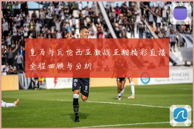 皇马与瓦伦西亚激战正酣精彩直播全程回顾与分析