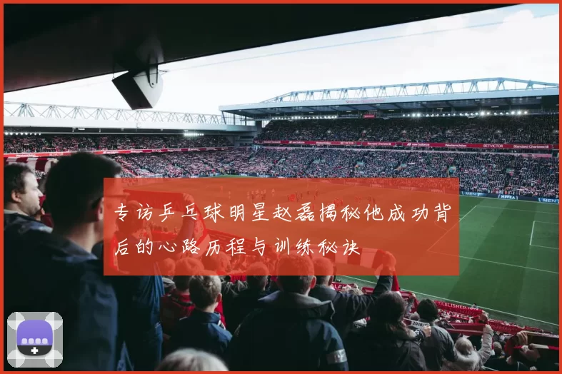 专访乒乓球明星赵磊揭秘他成功背后的心路历程与训练秘诀