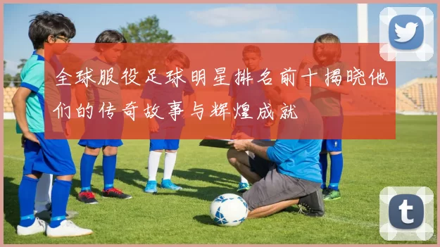 全球服役足球明星排名前十揭晓他们的传奇故事与辉煌成就