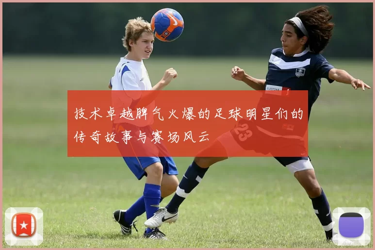 技术卓越脾气火爆的足球明星们的传奇故事与赛场风云