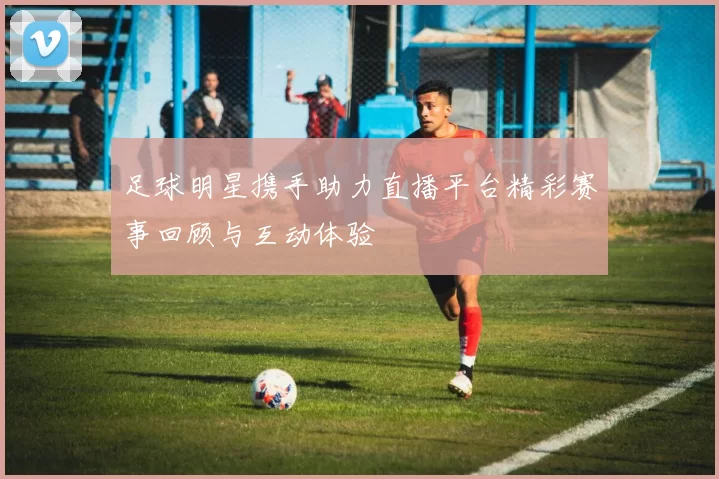 足球明星携手助力直播平台精彩赛事回顾与互动体验