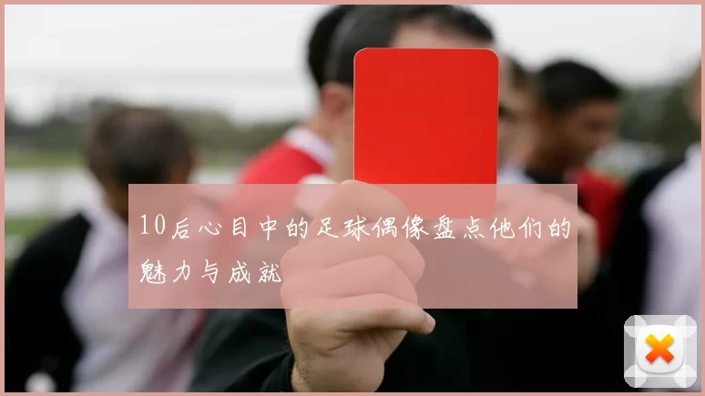 10后心目中的足球偶像盘点他们的魅力与成就