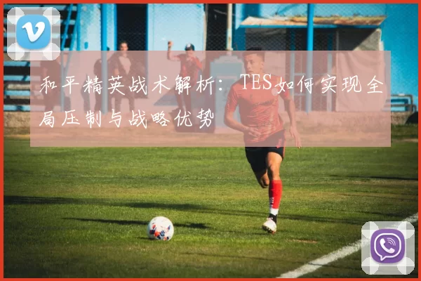 和平精英战术解析：TES如何实现全局压制与战略优势