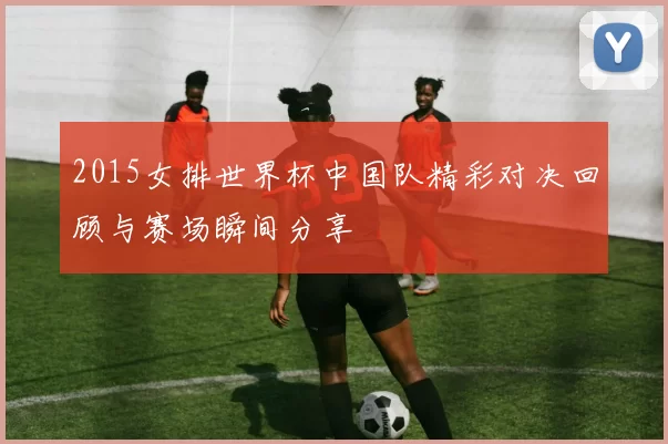 2015女排世界杯中国队精彩对决回顾与赛场瞬间分享