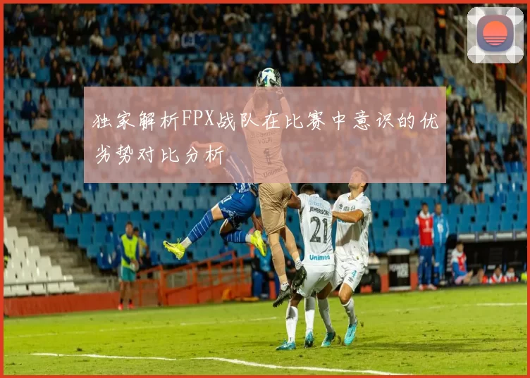 独家解析FPX战队在比赛中意识的优劣势对比分析