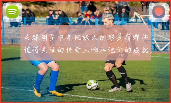 足球明星中年纪较大的球员有哪些值得关注的传奇人物和他们的成就