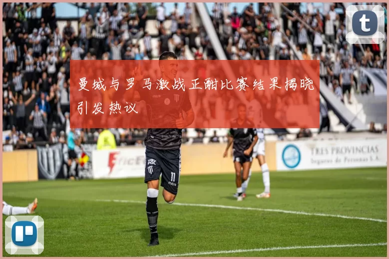 曼城与罗马激战正酣比赛结果揭晓引发热议