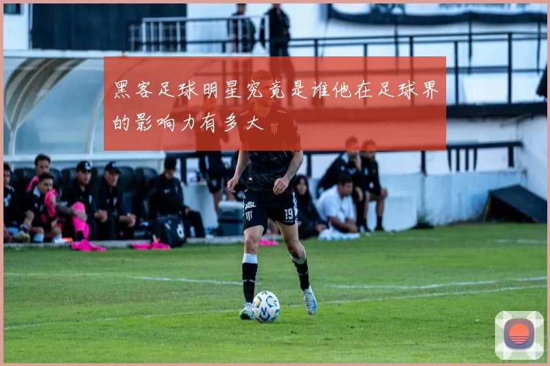 黑客足球明星究竟是谁他在足球界的影响力有多大