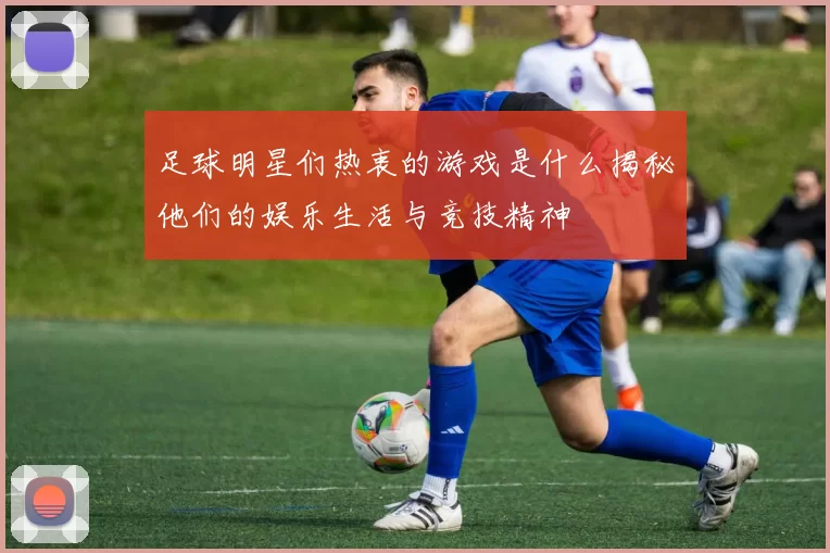 足球明星们热衷的游戏是什么揭秘他们的娱乐生活与竞技精神