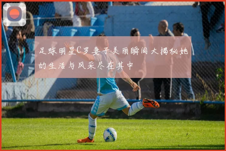 足球明星C罗妻子美丽瞬间大揭秘她的生活与风采尽在其中