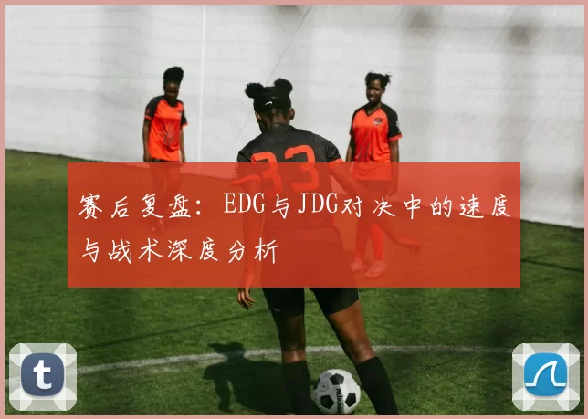 赛后复盘：EDG与JDG对决中的速度与战术深度分析
