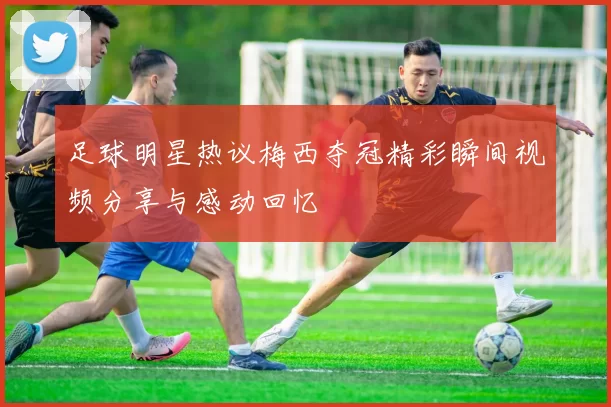 足球明星热议梅西夺冠精彩瞬间视频分享与感动回忆