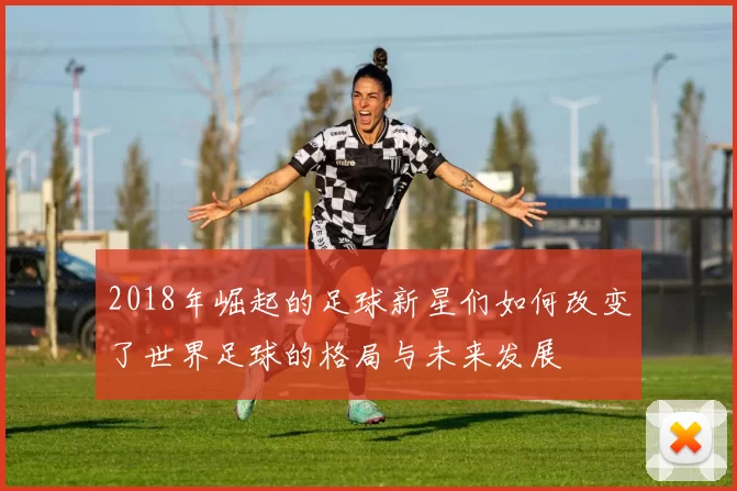 2018年崛起的足球新星们如何改变了世界足球的格局与未来发展