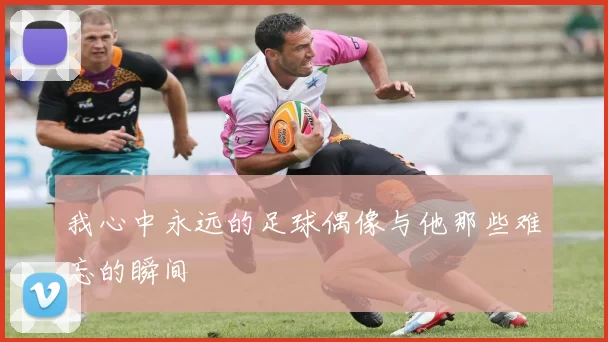 我心中永远的足球偶像与他那些难忘的瞬间