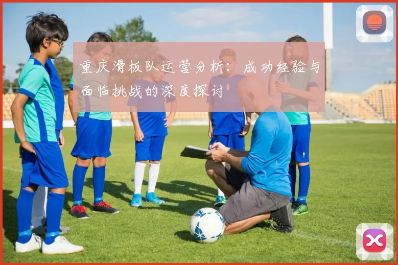 重庆滑板队运营分析：成功经验与面临挑战的深度探讨