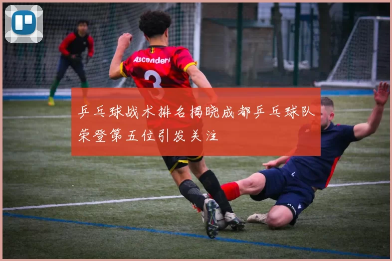 乒乓球战术排名揭晓成都乒乓球队荣登第五位引发关注