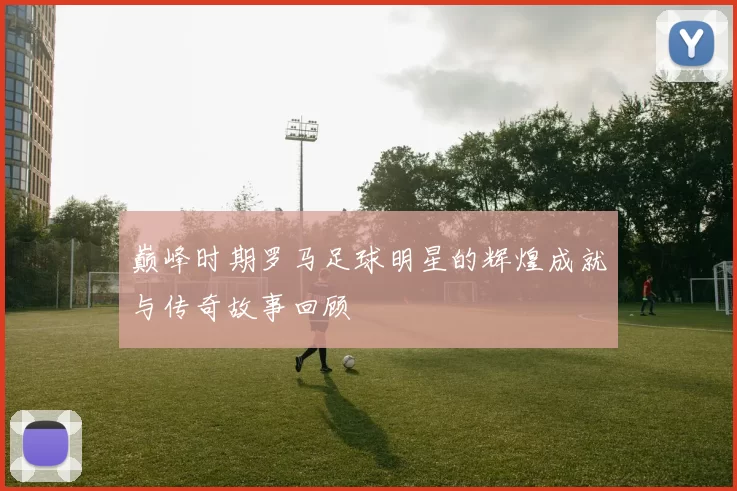 巅峰时期罗马足球明星的辉煌成就与传奇故事回顾