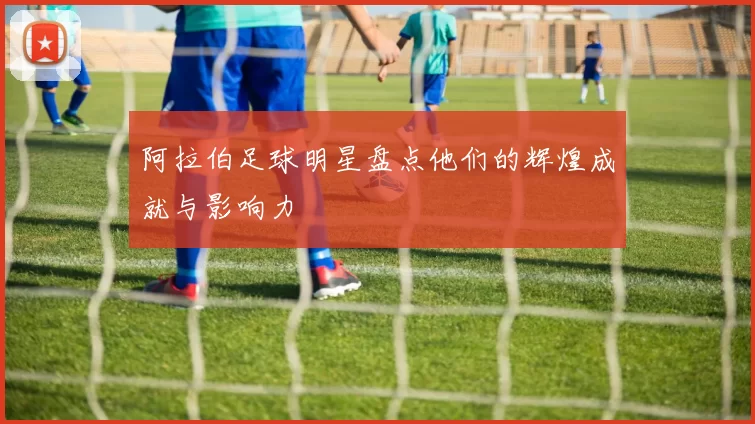 阿拉伯足球明星盘点他们的辉煌成就与影响力
