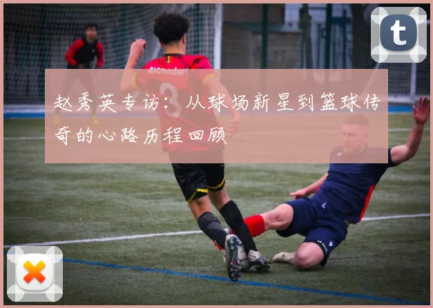 赵秀英专访：从球场新星到篮球传奇的心路历程回顾