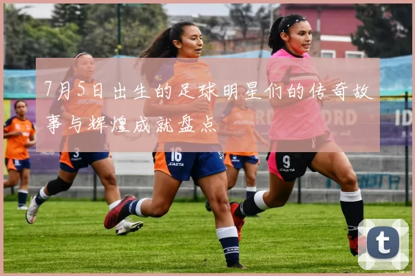 7月5日出生的足球明星们的传奇故事与辉煌成就盘点