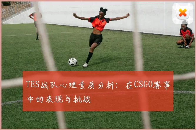 TES战队心理素质分析：在CSGO赛事中的表现与挑战