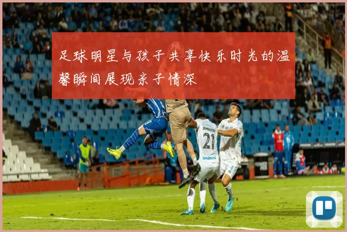 足球明星与孩子共享快乐时光的温馨瞬间展现亲子情深