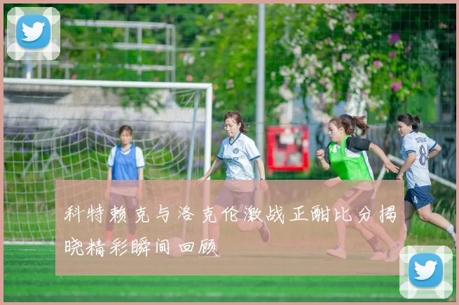科特赖克与洛克伦激战正酣比分揭晓精彩瞬间回顾