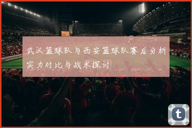 武汉篮球队与西安篮球队赛后分析实力对比与战术探讨