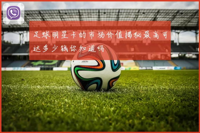 足球明星卡的市场价值揭秘最高可达多少钱你知道吗