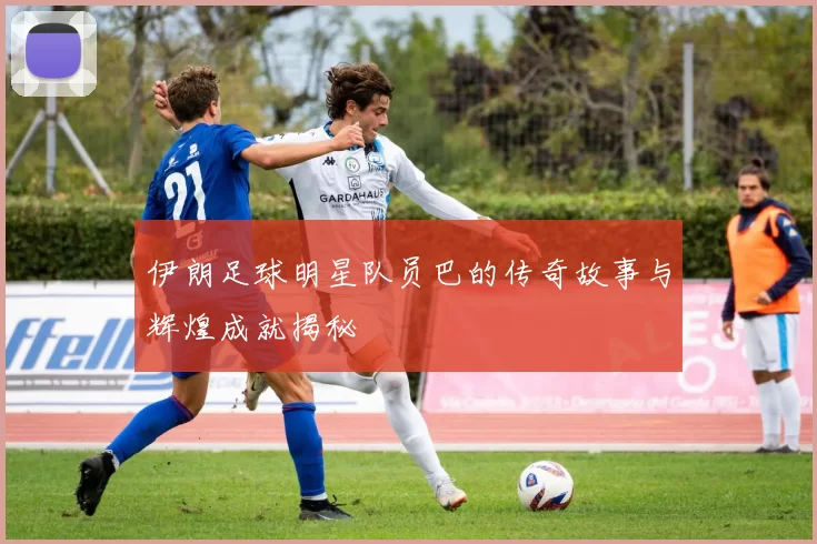 伊朗足球明星队员巴的传奇故事与辉煌成就揭秘