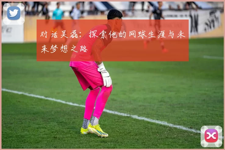 对话吴磊：探索他的网球生涯与未来梦想之路