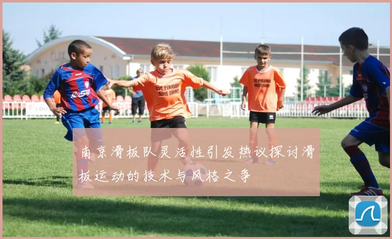 南京滑板队灵活性引发热议探讨滑板运动的技术与风格之争