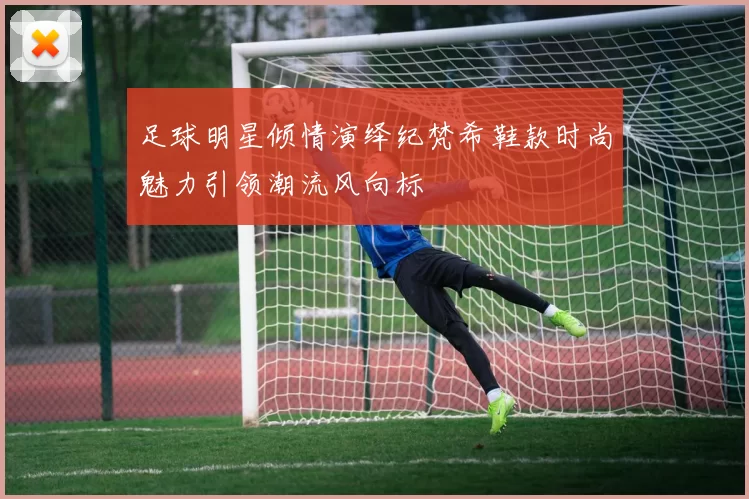 足球明星倾情演绎纪梵希鞋款时尚魅力引领潮流风向标